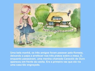Uma bela manhã, os três amigos foram passear pela floresta, 
deixando a papa a arrefecer nos três pratos sobre a mesa. E, 
enquanto passeavam, uma menina chamada Caracóis de Ouro 
apareceu em frente da casita. Era a primeira vez que ela via 
uma casa tão engraçada. 
 