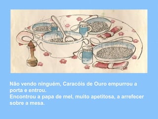Não vendo ninguém, Caracóis de Ouro empurrou a 
porta e entrou. 
Encontrou a papa de mel, muito apetitosa, a arrefecer 
sobre a mesa. 
 