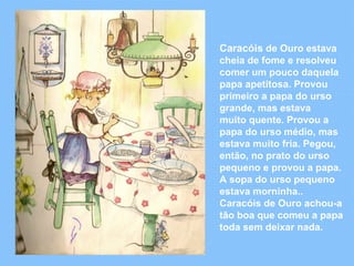 Caracóis de Ouro estava 
cheia de fome e resolveu 
comer um pouco daquela 
papa apetitosa. Provou 
primeiro a papa do urso 
grande, mas estava 
muito quente. Provou a 
papa do urso médio, mas 
estava muito fria. Pegou, 
então, no prato do urso 
pequeno e provou a papa. 
A sopa do urso pequeno 
estava morninha.. 
Caracóis de Ouro achou-a 
tão boa que comeu a papa 
toda sem deixar nada. 
 
