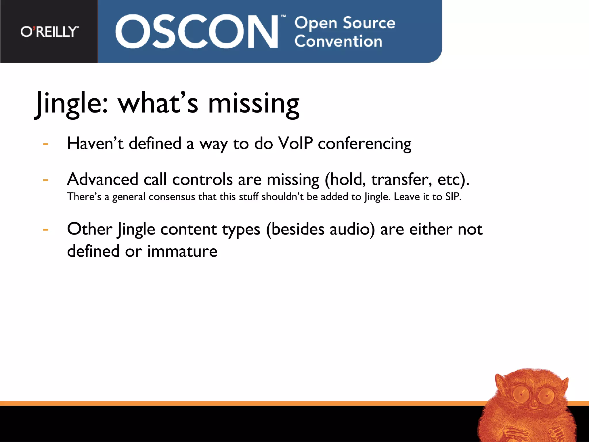 Jingle: what’s missing Haven’t defined a way to do VoIP conferencing Advanced call controls are missing (hold, transfer, etc). There’s a general consensus that this stuff shouldn’t be added to Jingle. Leave it to SIP. Other Jingle content types (besides audio) are either not defined or immature 