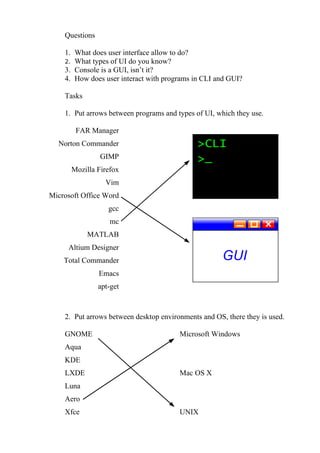 Questions

    1. What does user interface allow to do?
    2. What types of UI do you know?
    3. Console is a GUI, isn’t it?
    4. How does user interact with programs in CLI and GUI?

    Tasks

    1. Put arrows between programs and types of UI, which they use.

       FAR Manager
  Norton Commander
                GIMP
      Mozilla Firefox
                  Vim
Microsoft Office Word
                   gcc
                   mc
            MATLAB
     Altium Designer
    Total Commander
                Emacs
                apt-get



    2. Put arrows between desktop environments and OS, there they is used.

    GNOME                               Microsoft Windows
    Aqua
    KDE
    LXDE                                Mac OS X
    Luna
    Aero
    Xfce                                UNIX
 