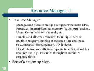 16
1
.
Resource Manager
• Resource Manager:
– Manages and protects multiple computer resources: CPU,
Processes, Internal/External memory, Tasks, Applications,
Users, Communication channels, etc…
– Handles and allocates resources to multiple users or
multiple programs running at the same time and space
(e.g., processor time, memory, I/O devices).
– Decides between conflicting requests for efficient and fair
resource use (e.g., maximize throughput, minimize
response time).
• Sort of a bottom-up view.
 