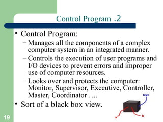 19
2
.
Control Program
• Control Program:
– Manages all the components of a complex
computer system in an integrated manner.
– Controls the execution of user programs and
I/O devices to prevent errors and improper
use of computer resources.
– Looks over and protects the computer:
Monitor, Supervisor, Executive, Controller,
Master, Coordinator ….
• Sort of a black box view.
 
