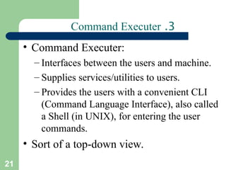 21
3
.
Command Executer
• Command Executer:
– Interfaces between the users and machine.
– Supplies services/utilities to users.
– Provides the users with a convenient CLI
(Command Language Interface), also called
a Shell (in UNIX), for entering the user
commands.
• Sort of a top-down view.
 