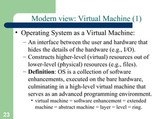 23
Modern view: Virtual Machine (1)
• Operating System as a Virtual Machine:
– An interface between the user and hardware that
hides the details of the hardware (e.g., I/O).
– Constructs higher-level (virtual) resources out of
lower-level (physical) resources (e.g., files).
– Definition: OS is a collection of software
enhancements, executed on the bare hardware,
culminating in a high-level virtual machine that
serves as an advanced programming environment.
• virtual machine = software enhancement = extended
machine = abstract machine = layer = level = ring.
 