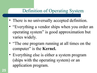 25
Definition of Operating System
• There is no universally accepted definition.
• “Everything a vendor ships when you order an
operating system” is good approximation but
varies widely.
• “The one program running at all times on the
computer” is the Kernel.
• Everything else is either a system program
(ships with the operating system) or an
application program.
 