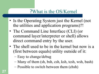 27
What is the OS/Kernel
?
• Is the Operating System just the Kernel (not
the utilities and application programs)?!
• The Command Line Interface (CLI) (or
command layer/interpreter or shell) allows
direct command entry by the user.
• The shell used to be in the kernel but now is a
(first between equals) utility outside of it:
– Easy to change/debug
– Many of them (sh, bsh, csh, ksh, tcsh, wsh, bash)
– Possible to switch between them (chsh)
 