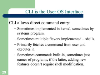 29
CLI is the User OS Interface
CLI allows direct command entry:
– Sometimes implemented in kernel, sometimes by
systems program.
– Sometimes multiple flavors implemented – shells.
– Primarily fetches a command from user and
executes it.
– Sometimes commands built-in, sometimes just
names of programs; if the latter, adding new
features doesn’t require shell modification.
 