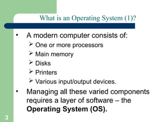 3
What is an Operating System (1)?
• A modern computer consists of:
 One or more processors
 Main memory
 Disks
 Printers
 Various input/output devices.
• Managing all these varied components
requires a layer of software – the
Operating System (OS).
 