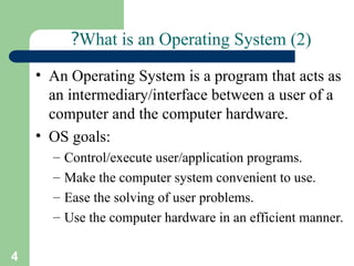 4
What is an Operating System (2)
?
• An Operating System is a program that acts as
an intermediary/interface between a user of a
computer and the computer hardware.
• OS goals:
– Control/execute user/application programs.
– Make the computer system convenient to use.
– Ease the solving of user problems.
– Use the computer hardware in an efficient manner.
 