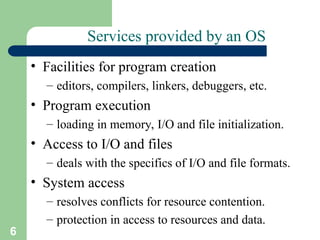 6
Services provided by an OS
• Facilities for program creation
– editors, compilers, linkers, debuggers, etc.
• Program execution
– loading in memory, I/O and file initialization.
• Access to I/O and files
– deals with the specifics of I/O and file formats.
• System access
– resolves conflicts for resource contention.
– protection in access to resources and data.
 