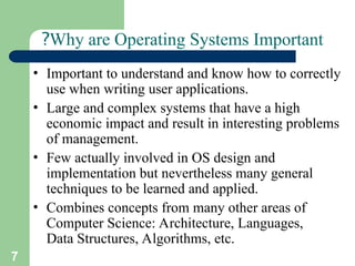 7
Why are Operating Systems Important
?
• Important to understand and know how to correctly
use when writing user applications.
• Large and complex systems that have a high
economic impact and result in interesting problems
of management.
• Few actually involved in OS design and
implementation but nevertheless many general
techniques to be learned and applied.
• Combines concepts from many other areas of
Computer Science: Architecture, Languages,
Data Structures, Algorithms, etc.
 