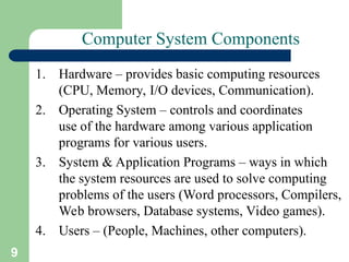 9
Computer System Components
1. Hardware – provides basic computing resources
(CPU, Memory, I/O devices, Communication).
2. Operating System – controls and coordinates
use of the hardware among various application
programs for various users.
3. System & Application Programs – ways in which
the system resources are used to solve computing
problems of the users (Word processors, Compilers,
Web browsers, Database systems, Video games).
4. Users – (People, Machines, other computers).
 