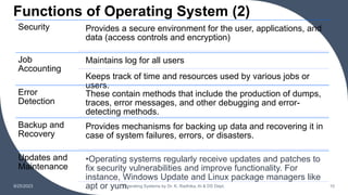 Functions of Operating System (2)
9/25/2023 Operating Systems by Dr. K. Radhika, AI & DS Dept. 10
Security Provides a secure environment for the user, applications, and
data (access controls and encryption)
Job
Accounting
Maintains log for all users
Keeps track of time and resources used by various jobs or
users.
Error
Detection
These contain methods that include the production of dumps,
traces, error messages, and other debugging and error-
detecting methods.
Backup and
Recovery
Provides mechanisms for backing up data and recovering it in
case of system failures, errors, or disasters.
Updates and
Maintenance
•Operating systems regularly receive updates and patches to
fix security vulnerabilities and improve functionality. For
instance, Windows Update and Linux package managers like
apt or yum.
 
