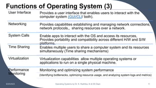 Functions of Operating System (3)
9/25/2023 Operating Systems by Dr. K. Radhika, AI & DS Dept. 11
User Interface Provides a user interface that enables users to interact with the
computer system (GUI/CLI/ both).
Networking Provides capabilities establishing and managing network connections,
network protocols,, sharing resources over a network.
System Calls Enable apps to interact with the OS and access its resources,
Provides portability and compatibility across different H/W and S/W
platforms.
Time Sharing Enables multiple users to share a computer system and its resources
simultaneously (Time sharing mechanisms)
Virtualization Virtualization capabilities allow multiple operating systems or
applications to run on a single physical machine.
Performance
Monitoring
Monitoring and optimizing system performance
(Identifying bottlenecks, optimizing resource usage, and analyzing system logs and metrics)
 