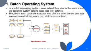 1. Batch Operating System
9/25/2023 Operating Systems by Dr. K. Radhika, AI & DS Dept. 13
 In a batch processing system, users submit their jobs to the system, and
the operating system collects these jobs into batches.
 The jobs in each batch are executed one after the other without any user
intervention until all the jobs in the batch have completed.
 