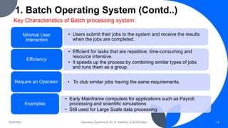 1. Batch Operating System (Contd..)
9/25/2023 Operating Systems by Dr. K. Radhika, AI & DS Dept. 14
Key Characteristics of Batch processing system:
• Users submit their jobs to the system and receive the results
when the jobs are completed.
Minimal User
Interaction
• Efficient for tasks that are repetitive, time-consuming and
resource intensive.
• It speeds up the process by combining similar types of jobs
and runs them as a group.
Efficiency
• To club similar jobs having the same requirements.
Require an Operator
• Early Mainframe computers for applications such as Payroll
processing and scientific simulations
• Still used for Large Scale data processing
Examples
 