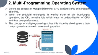 2. Multi-Programming Operating System
9/25/2023 Operating Systems by Dr. K. Radhika, AI & DS Dept. 15
 Before the concept of Multiprogramming, CPU executes only one program
at a time.
 When the program undergoes in waiting state for an input/output
operation, the CPU remains idle which leads to underutilization of CPU
and thus poor performance.
 The concept of multiprogramming solves this issue by allowing more than
one program to execute in an operating system
 