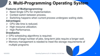 2. Multi-Programming Operating System
9/25/2023 Operating Systems by Dr. K. Radhika, AI & DS Dept. 16
Features of Multiprogramming:
 Need Single CPU for implementation.
 Context switch between process.
 Switching happens when current process undergoes waiting state.
Advantages:
 CPU idle time is reduced.
 High resource utilization.
 High Performance.
Drawbacks:
 CPU scheduling algorithms is required.
 In case of large number of jobs, long-term jobs require a longer wait.
 Memory management is needed to meet the storage requirements of
multiple programs
 