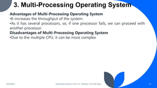 3. Multi-Processing Operating System
9/25/2023 Operating Systems by Dr. K. Radhika, AI & DS Dept. 18
Advantages of Multi-Processing Operating System
•It increases the throughput of the system.
•As it has several processors, so, if one processor fails, we can proceed with
another processor.
Disadvantages of Multi-Processing Operating System
•Due to the multiple CPU, it can be more complex
 
