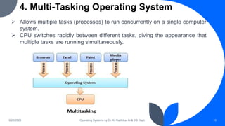 4. Multi-Tasking Operating System
9/25/2023 Operating Systems by Dr. K. Radhika, AI & DS Dept. 19
 Allows multiple tasks (processes) to run concurrently on a single computer
system.
 CPU switches rapidly between different tasks, giving the appearance that
multiple tasks are running simultaneously.
 