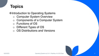 Topics
9/25/2023 Operating Systems by Dr. K. Radhika, AI & DS Dept. 2
Introduction to Operating Systems
o Computer System Overview
o Components of a Computer System
o Functions of OS
o Different Types of OS
o OS Distributions and Versions
 