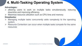4. Multi-Tasking Operating System
9/25/2023 Operating Systems by Dr. K. Radhika, AI & DS Dept. 20
Advantages:
 allowing users to work on multiple tasks simultaneously, reducing
downtime and improving efficiency.
 Maximize resource utilization such as CPU time and memory
Drawbacks:
 Managing multiple tasks concurrently adds complexity to the operating
system.
 Resource Contention can occur when multiple tasks compete for the same
resources
 