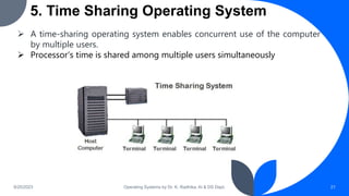 5. Time Sharing Operating System
9/25/2023 Operating Systems by Dr. K. Radhika, AI & DS Dept. 21
 A time-sharing operating system enables concurrent use of the computer
by multiple users.
 Processor’s time is shared among multiple users simultaneously
 