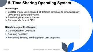 5. Time Sharing Operating System
9/25/2023 Operating Systems by Dr. K. Radhika, AI & DS Dept. 22
Advantages
 Enables many users located at different terminals to simultaneously
use a single computer system.
 Avoids duplication of software.
 Reduces idle time of CPU
Disadvantages/ Challenges:
 Communication Overhead
 Ensuring Reliability
 Preserving Security and Integrity of user programs
 