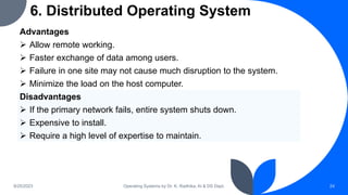 6. Distributed Operating System
9/25/2023 Operating Systems by Dr. K. Radhika, AI & DS Dept. 24
Advantages
 Allow remote working.
 Faster exchange of data among users.
 Failure in one site may not cause much disruption to the system.
 Minimize the load on the host computer.
Disadvantages
 If the primary network fails, entire system shuts down.
 Expensive to install.
 Require a high level of expertise to maintain.
 