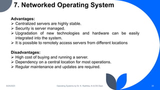 7. Networked Operating System
9/25/2023 Operating Systems by Dr. K. Radhika, AI & DS Dept. 26
Advantages:
 Centralized servers are highly stable.
 Security is server managed.
 Upgradation of new technologies and hardware can be easily
integrated into the system.
 It is possible to remotely access servers from different locations
Disadvantages:
 High cost of buying and running a server.
 Dependency on a central location for most operations.
 Regular maintenance and updates are required.
 
