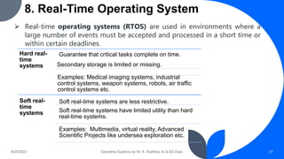 8. Real-Time Operating System
9/25/2023 Operating Systems by Dr. K. Radhika, AI & DS Dept. 27
 Real-time operating systems (RTOS) are used in environments where a
large number of events must be accepted and processed in a short time or
within certain deadlines.
Hard real-
time
systems
Guarantee that critical tasks complete on time.
Secondary storage is limited or missing.
Examples: Medical imaging systems, industrial
control systems, weapon systems, robots, air traffic
control systems etc.
Soft real-
time
systems
Soft real-time systems are less restrictive.
Soft real-time systems have limited utility than hard
real-time systems.
Examples: Multimedia, virtual reality, Advanced
Scientific Projects like undersea exploration etc.
 