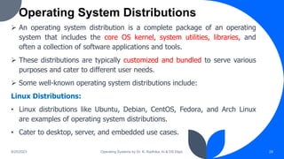 Operating System Distributions
9/25/2023 Operating Systems by Dr. K. Radhika, AI & DS Dept. 29
 An operating system distribution is a complete package of an operating
system that includes the core OS kernel, system utilities, libraries, and
often a collection of software applications and tools.
 These distributions are typically customized and bundled to serve various
purposes and cater to different user needs.
 Some well-known operating system distributions include:
Linux Distributions:
• Linux distributions like Ubuntu, Debian, CentOS, Fedora, and Arch Linux
are examples of operating system distributions.
• Cater to desktop, server, and embedded use cases.
 