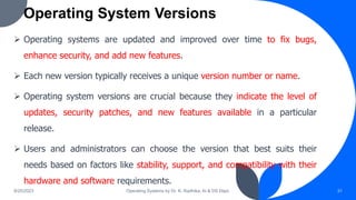 Operating System Versions
9/25/2023 Operating Systems by Dr. K. Radhika, AI & DS Dept. 31
 Operating systems are updated and improved over time to fix bugs,
enhance security, and add new features.
 Each new version typically receives a unique version number or name.
 Operating system versions are crucial because they indicate the level of
updates, security patches, and new features available in a particular
release.
 Users and administrators can choose the version that best suits their
needs based on factors like stability, support, and compatibility with their
hardware and software requirements.
 