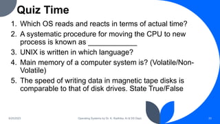 Quiz Time
1. Which OS reads and reacts in terms of actual time?
2. A systematic procedure for moving the CPU to new
process is known as ____________
3. UNIX is written in which language?
4. Main memory of a computer system is? (Volatile/Non-
Volatile)
5. The speed of writing data in magnetic tape disks is
comparable to that of disk drives. State True/False
9/25/2023 Operating Systems by Dr. K. Radhika, AI & DS Dept. 33
 