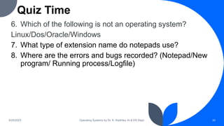 Quiz Time
6. Which of the following is not an operating system?
Linux/Dos/Oracle/Windows
7. What type of extension name do notepads use?
8. Where are the errors and bugs recorded? (Notepad/New
program/ Running process/Logfile)
9/25/2023 Operating Systems by Dr. K. Radhika, AI & DS Dept. 34
 
