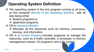 Operating System Definition
9/25/2023 Operating Systems by Dr. K. Radhika, AI & DS Dept. 8
 The operating system is the one program running at all times
on the computer (Kernel of the Operating System) , with all
else being either
 System programs or
 application programs.
 OS is resource allocator
 Allocates all the resources such as memory, processors,
devices, and information.
 OS is a Control Program-includes programs to manage the
resources, such as a traffic controller, a scheduler, a memory
management module, I/O programs, and a file system.
 