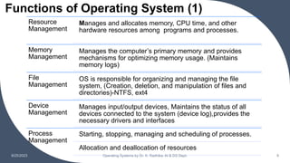 Functions of Operating System (1)
9/25/2023 Operating Systems by Dr. K. Radhika, AI & DS Dept. 9
Resource
Management
Manages and allocates memory, CPU time, and other
hardware resources among programs and processes.
Memory
Management
Manages the computer’s primary memory and provides
mechanisms for optimizing memory usage. (Maintains
memory logs)
File
Management
OS is responsible for organizing and managing the file
system, (Creation, deletion, and manipulation of files and
directories)-NTFS, ext4
Device
Management
Manages input/output devices, Maintains the status of all
devices connected to the system (device log),provides the
necessary drivers and interfaces
Process
Management
Starting, stopping, managing and scheduling of processes.
Allocation and deallocation of resources
 