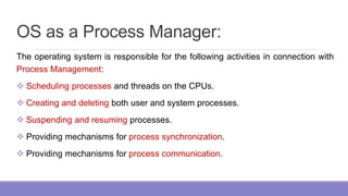 OS as a Process Manager:
The operating system is responsible for the following activities in connection with
Process Management:
 Scheduling processes and threads on the CPUs.
 Creating and deleting both user and system processes.
 Suspending and resuming processes.
 Providing mechanisms for process synchronization.
 Providing mechanisms for process communication.
 