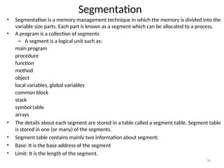 Segmentation
• Segmentation is a memory management technique in which the memory is divided into the
variable size parts. Each part is known as a segment which can be allocated to a process.
• A program is a collection of segments
– A segment is a logical unit such as:
main program
procedure
function
method
object
local variables, global variables
common block
stack
symbol table
arrays
• The details about each segment are stored in a table called a segment table. Segment table
is stored in one (or many) of the segments.
• Segment table contains mainly two information about segment:
• Base: It is the base address of the segment
• Limit: It is the length of the segment.
34
 