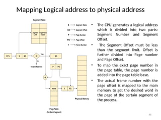 Mapping Logical address to physical address
• The CPU generates a logical address
which is divided into two parts:
Segment Number and Segment
Offset.
• The Segment Offset must be less
than the segment limit. Offset is
further divided into Page number
and Page Offset.
• To map the exact page number in
the page table, the page number is
added into the page table base.
• The actual frame number with the
page offset is mapped to the main
memory to get the desired word in
the page of the certain segment of
the process.
40
 