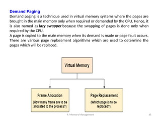 4. Memory Management 45
Demand Paging
Demand paging is a technique used in virtual memory systems where the pages are
brought in the main memory only when required or demanded by the CPU. Hence, it
is also named as lazy swapper because the swapping of pages is done only when
required by the CPU.
A page is copied to the main memory when its demand is made or page fault occurs.
There are various page replacement algorithms which are used to determine the
pages which will be replaced.
 