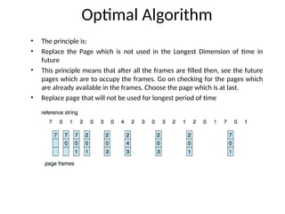 Optimal Algorithm
• The principle is:
• Replace the Page which is not used in the Longest Dimension of time in
future
• This principle means that after all the frames are filled then, see the future
pages which are to occupy the frames. Go on checking for the pages which
are already available in the frames. Choose the page which is at last.
• Replace page that will not be used for longest period of time
 