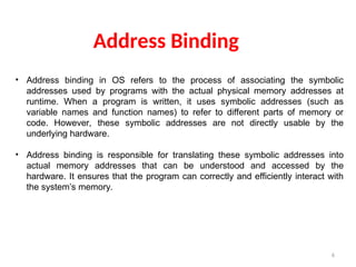 6
Address Binding
• Address binding in OS refers to the process of associating the symbolic
addresses used by programs with the actual physical memory addresses at
runtime. When a program is written, it uses symbolic addresses (such as
variable names and function names) to refer to different parts of memory or
code. However, these symbolic addresses are not directly usable by the
underlying hardware.
• Address binding is responsible for translating these symbolic addresses into
actual memory addresses that can be understood and accessed by the
hardware. It ensures that the program can correctly and efficiently interact with
the system’s memory.
 
