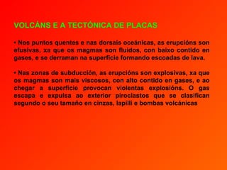 VOLCÁNS E A TECTÓNICA DE PLACAS

• Nos puntos quentes e nas dorsais oceánicas, as erupcións son
efusivas, xa que os magmas son fluídos, con baixo contido en
gases, e se derraman na superficie formando escoadas de lava.

• Nas zonas de subducción, as erupcións son explosivas, xa que
os magmas son mais viscosos, con alto contido en gases, e ao
chegar a superficie provocan violentas explosións. O gas
escapa e expulsa ao exterior piroclastos que se clasifican
segundo o seu tamaño en cinzas, lapilli e bombas volcánicas
 