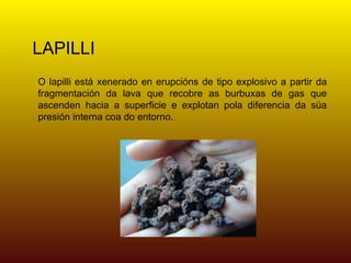 LAPILLI
O lapilli está xenerado en erupcións de tipo explosivo a partir da
fragmentación da lava que recobre as burbuxas de gas que
ascenden hacia a superficie e explotan pola diferencia da súa
presión interna coa do entorno.
 