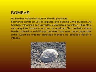BOMBAS
As bombas volcánicas son un tipo de piroclasto.
Formánse cando un volcán expulsa lava durante unha erupción. As
bombas volcánicas son lanzadas a kilómetros do volcán. Durante o
voo, adquiren formas á vez que se arrefrían. Se o exterior dunha
bomba volcánica solidifícase duranteo seu voo, pode desarrollar
unha superficie externa agrietada mentres se expande dende o
interior.
 