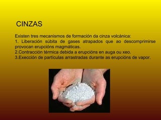 CINZAS
Existen tres mecanismos de formación da cinza volcánica:
1. Liberación súbita de gases atrapados que ao descomprimirse
provocan erupcións magmáticas.
2.Contracción térmica debida a erupcións en auga ou xeo.
3.Exección de partículas arrastradas durante as erupcións de vapor.
 