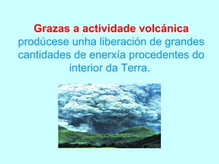 Grazas a actividade volcánica
prodúcese unha liberación de grandes
cantidades de enerxía procedentes do
          interior da Terra.
 