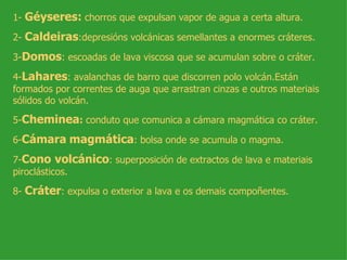 1- Géyseres: chorros que expulsan vapor de agua a certa altura.

2- Caldeiras:depresións volcánicas semellantes a enormes cráteres.

3-Domos: escoadas de lava viscosa que se acumulan sobre o cráter.

4-Lahares: avalanchas de barro que discorren polo volcán.Están
formados por correntes de auga que arrastran cinzas e outros materiais
sólidos do volcán.

5-Cheminea: conduto que comunica a cámara magmática co cráter.

6-Cámara magmática: bolsa onde se acumula o magma.

7-Cono volcánico: superposición de extractos de lava e materiais
piroclásticos.

8- Cráter: expulsa o exterior a lava e os demais compoñentes.
 